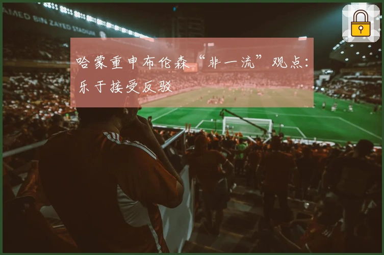 哈蒙重申布伦森“非一流”观点：乐于接受反驳
